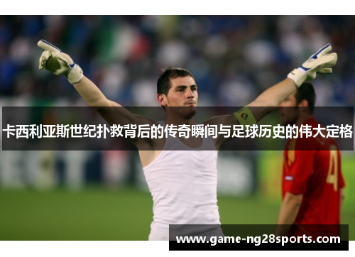 卡西利亚斯世纪扑救背后的传奇瞬间与足球历史的伟大定格