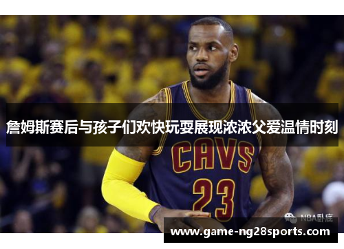 詹姆斯赛后与孩子们欢快玩耍展现浓浓父爱温情时刻