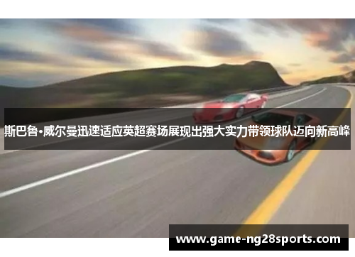 斯巴鲁·威尔曼迅速适应英超赛场展现出强大实力带领球队迈向新高峰