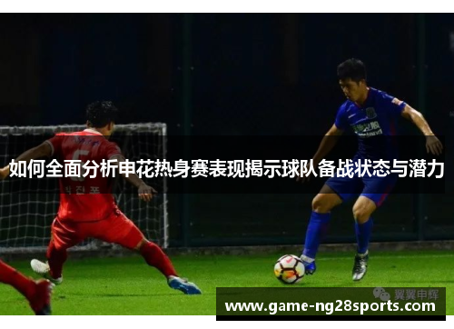 如何全面分析申花热身赛表现揭示球队备战状态与潜力